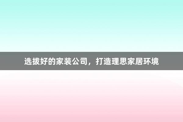 选拔好的家装公司,打造理思家居环境