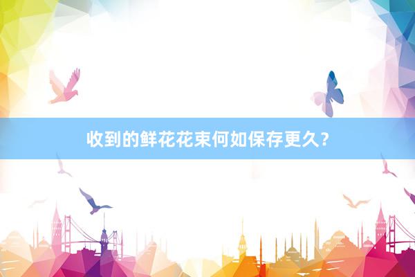 收到的鲜花花束何如保存更久?