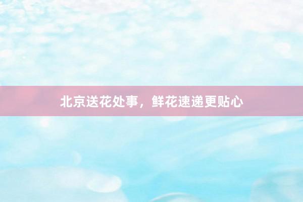 北京送花处事，鲜花速递更贴心